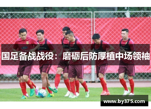 国足备战战役：磨砺后防厚植中场领袖